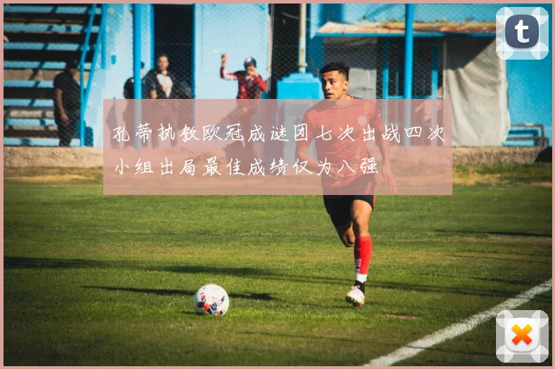 孔蒂执教欧冠成谜团七次出战四次小组出局最佳成绩仅为八强