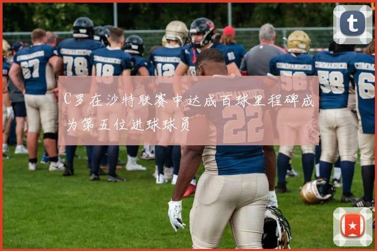 C罗在沙特联赛中达成百球里程碑成为第五位进球球员