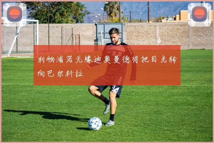 利物浦若无缘迪奥曼德将把目光转向巴尔科拉