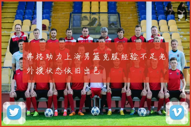 弗格助力上海男篮克服经验不足老外援状态依旧出色