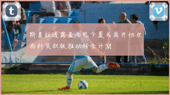 斯基拉透露查洛巴今夏或离开切尔西科莫积极推动转会计划