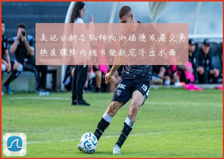 美记分析各队转向加福德浓眉交易热度骤降内线市场新宠浮出水面