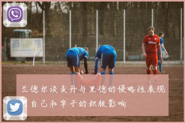 兰德尔谈麦丹与里德的侵略性表现对自己和华子的积极影响