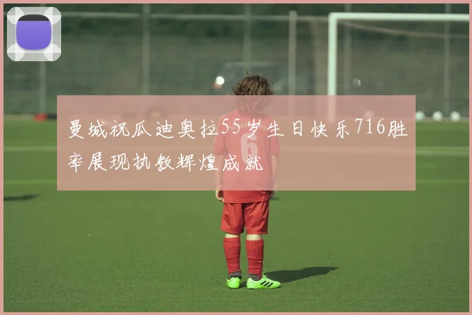 曼城祝瓜迪奥拉55岁生日快乐716胜率展现执教辉煌成就