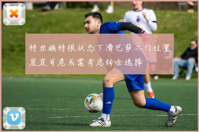 特尔施特根状态下滑巴萨二门位置岌岌可危或需考虑转会选择