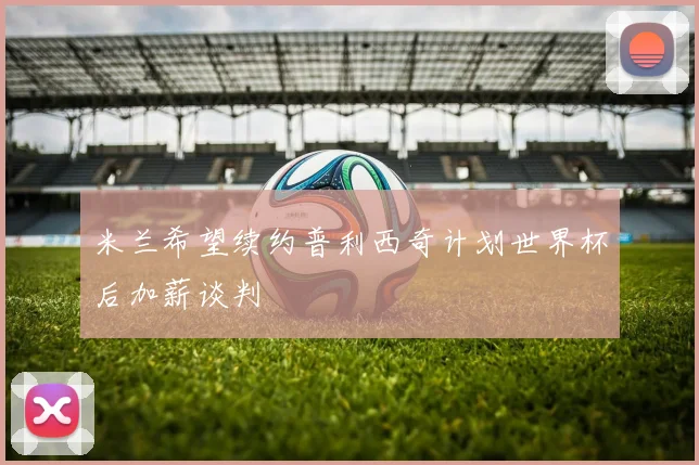 米兰希望续约普利西奇计划世界杯后加薪谈判